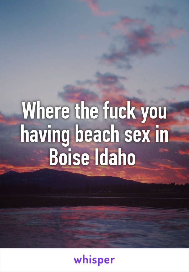 Where the fuck you having beach sex in Boise Idaho 