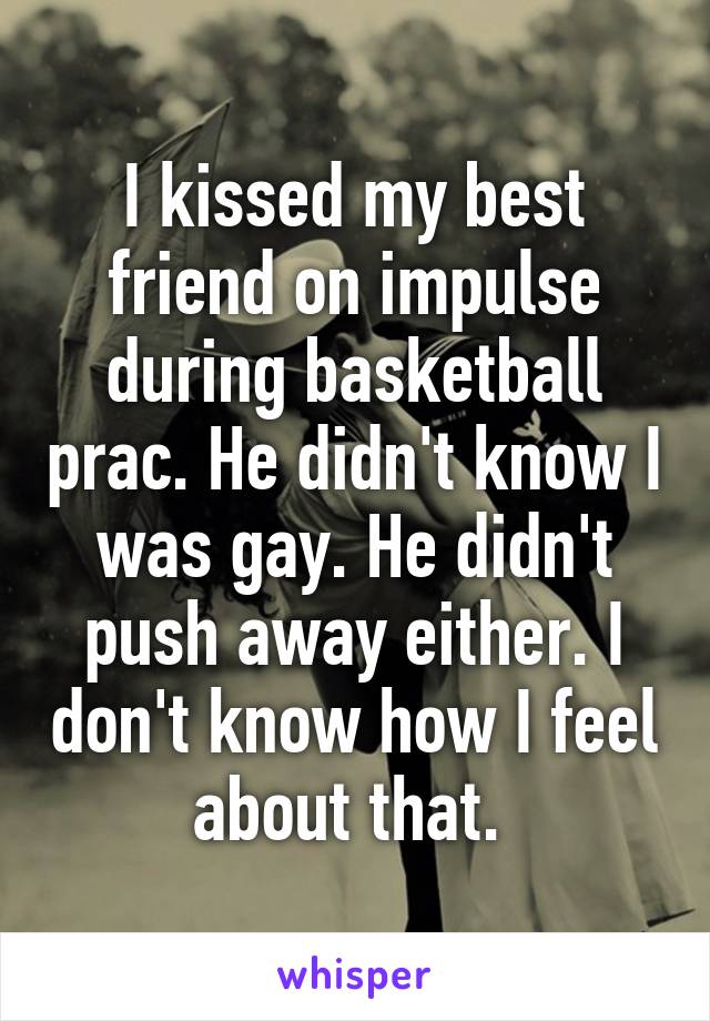 I kissed my best friend on impulse during basketball prac. He didn't know I was gay. He didn't push away either. I don't know how I feel about that. 