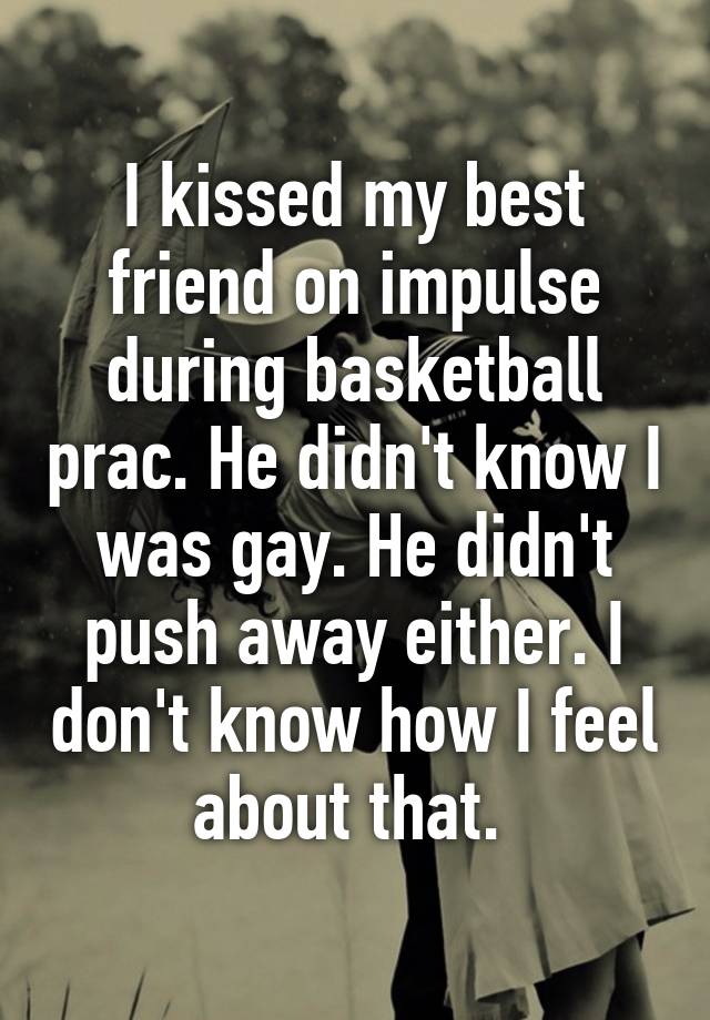 I kissed my best friend on impulse during basketball prac. He didn't know I was gay. He didn't push away either. I don't know how I feel about that. 