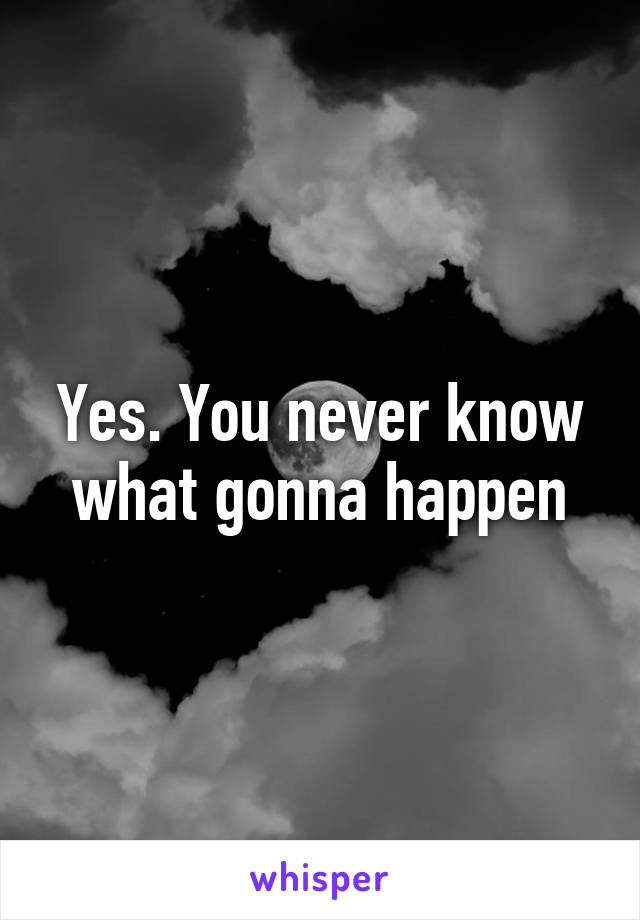 Yes. You never know what gonna happen