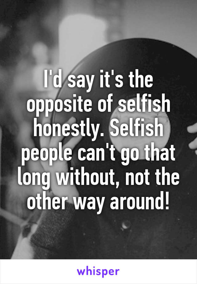 I'd say it's the opposite of selfish honestly. Selfish people can't go that long without, not the other way around!