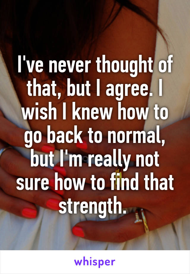 I've never thought of that, but I agree. I wish I knew how to go back to normal, but I'm really not sure how to find that strength. 