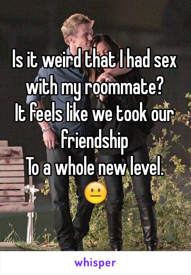 Is it weird that I had sex with my roommate? 
It feels like we took our friendship 
To a whole new level. 
😐