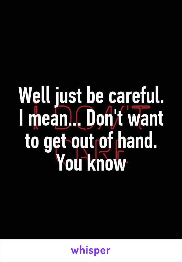 Well just be careful.
I mean... Don't want to get out of hand. You know