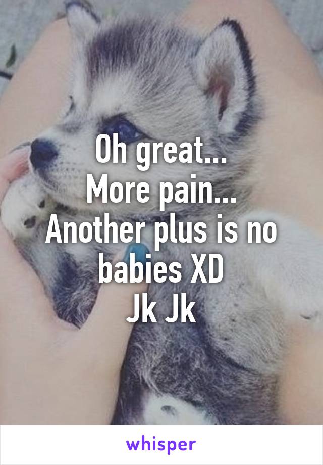 Oh great...
More pain...
Another plus is no babies XD
Jk Jk