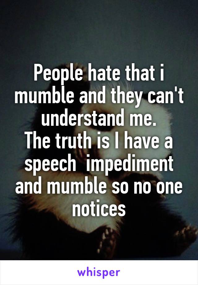People hate that i mumble and they can't understand me.
The truth is I have a speech  impediment and mumble so no one notices