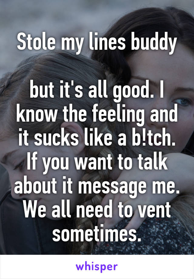 Stole my lines buddy

but it's all good. I know the feeling and it sucks like a b!tch. If you want to talk about it message me. We all need to vent sometimes.