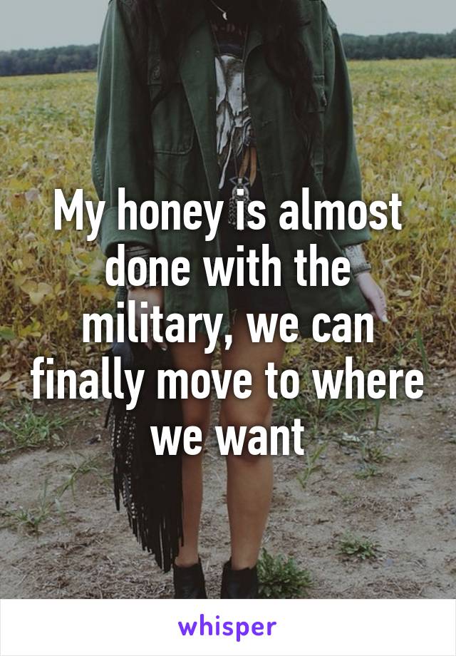 My honey is almost done with the military, we can finally move to where we want