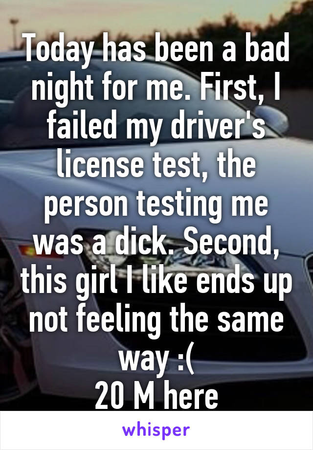 Today has been a bad night for me. First, I failed my driver's license test, the person testing me was a dick. Second, this girl I like ends up not feeling the same way :(
20 M here