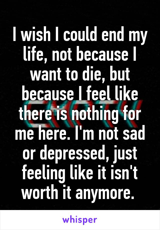 I wish I could end my life, not because I want to die, but because I feel like there is nothing for me here. I'm not sad or depressed, just feeling like it isn't worth it anymore. 