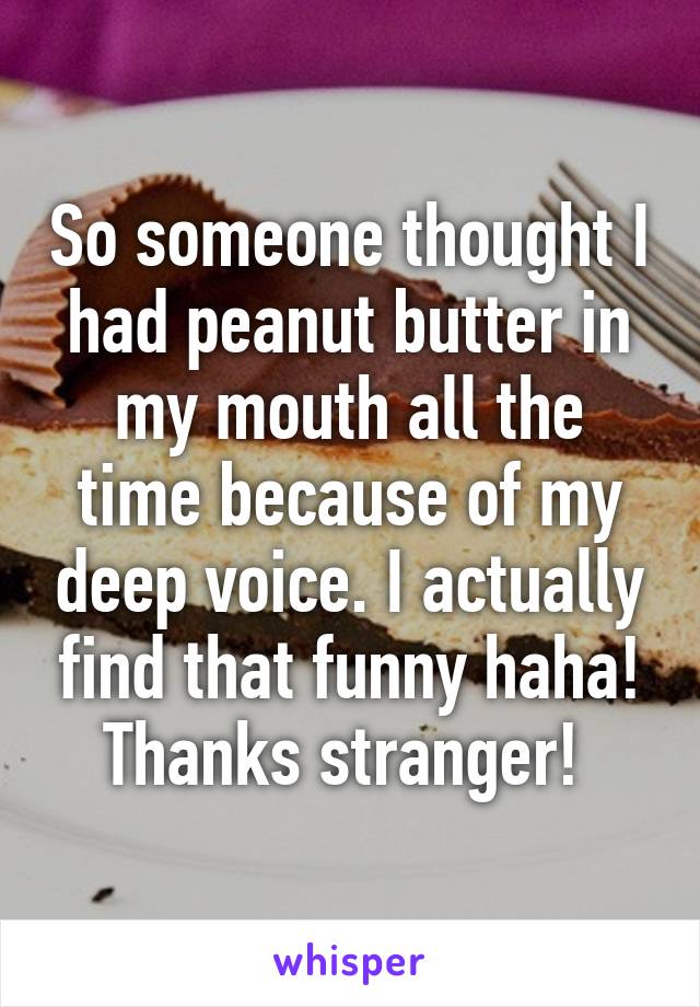 So someone thought I had peanut butter in my mouth all the time because of my deep voice. I actually find that funny haha! Thanks stranger! 