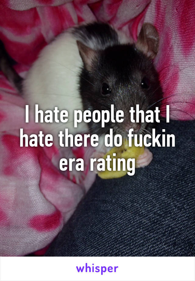 I hate people that I hate there do fuckin era rating