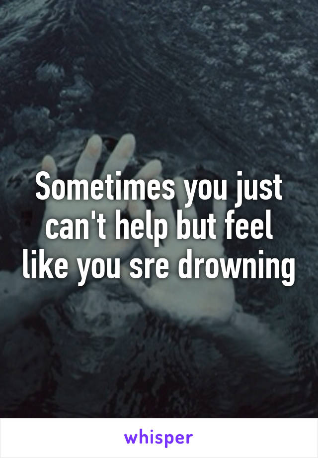 Sometimes you just can't help but feel like you sre drowning