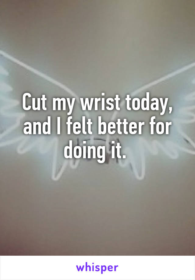 Cut my wrist today, and I felt better for doing it. 
