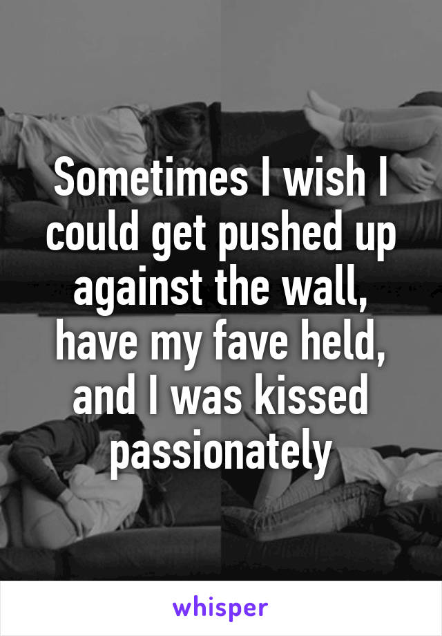 Sometimes I wish I could get pushed up against the wall, have my fave held, and I was kissed passionately