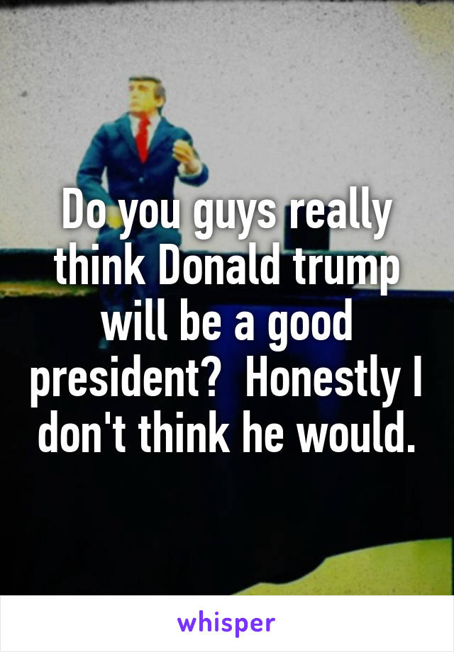 Do you guys really think Donald trump will be a good president?  Honestly I don't think he would.