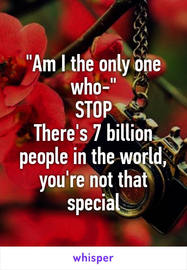 "Am I the only one who-"
STOP
There's 7 billion people in the world, you're not that special