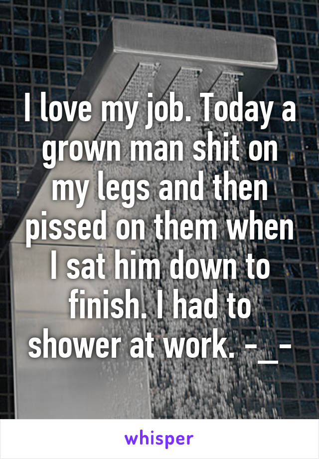 I love my job. Today a grown man shit on my legs and then pissed on them when I sat him down to finish. I had to shower at work. -_-