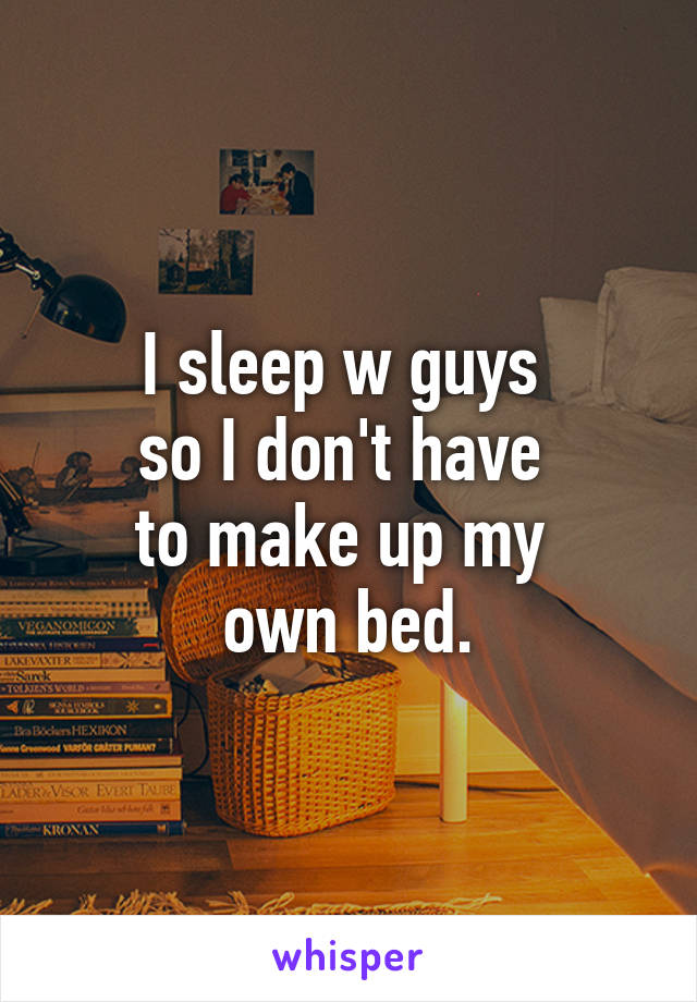 I sleep w guys 
so I don't have 
to make up my 
own bed.