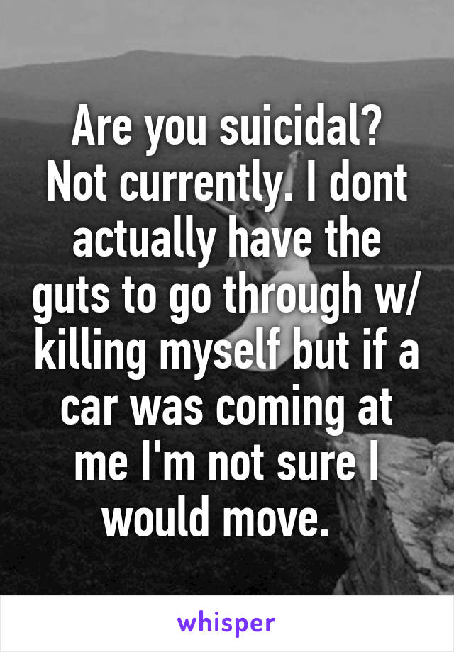 Are you suicidal?
Not currently. I dont actually have the guts to go through w/ killing myself but if a car was coming at me I'm not sure I would move.  