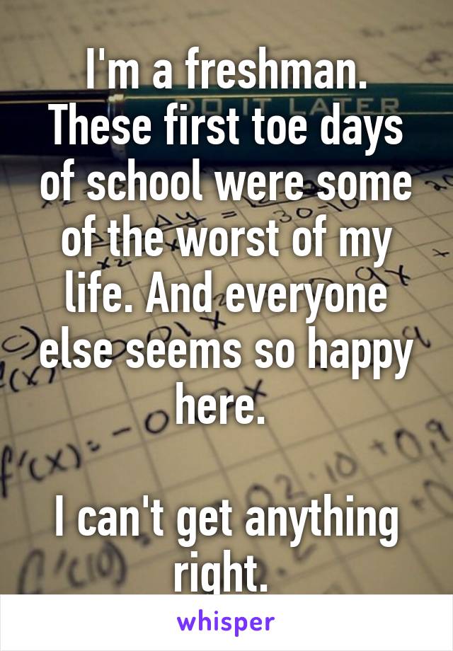 I'm a freshman. These first toe days of school were some of the worst of my life. And everyone else seems so happy here. 

I can't get anything right. 