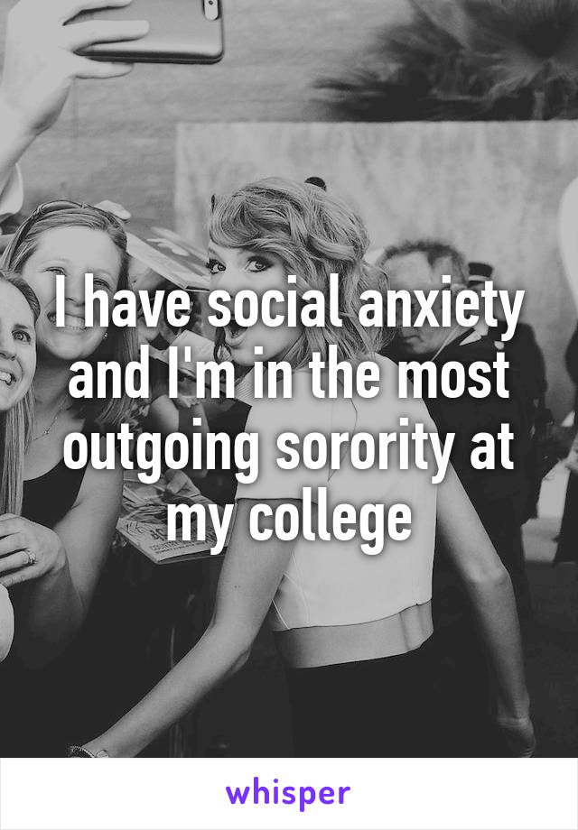 I have social anxiety and I'm in the most outgoing sorority at my college