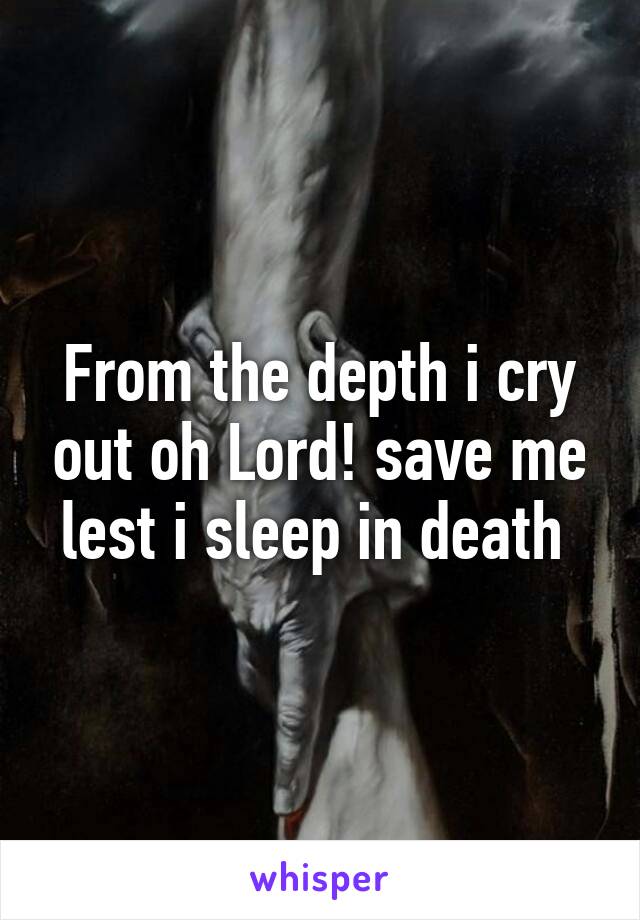 From the depth i cry out oh Lord! save me lest i sleep in death 