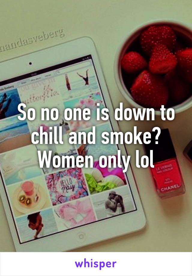 So no one is down to chill and smoke? Women only lol