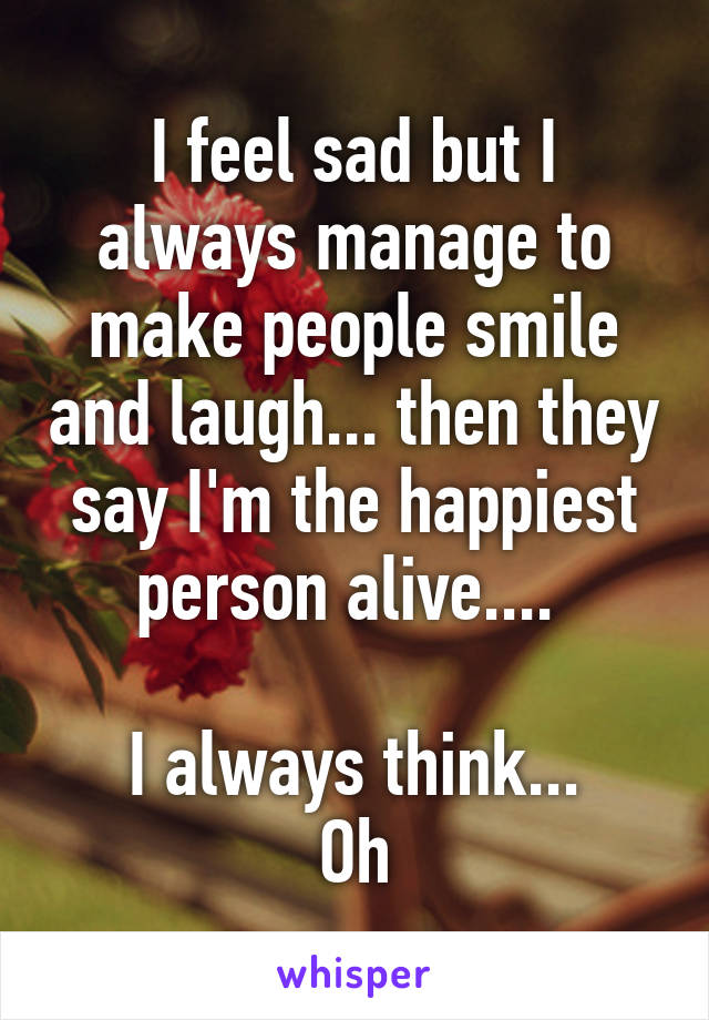 I feel sad but I always manage to make people smile and laugh... then they say I'm the happiest person alive.... 

I always think...
Oh