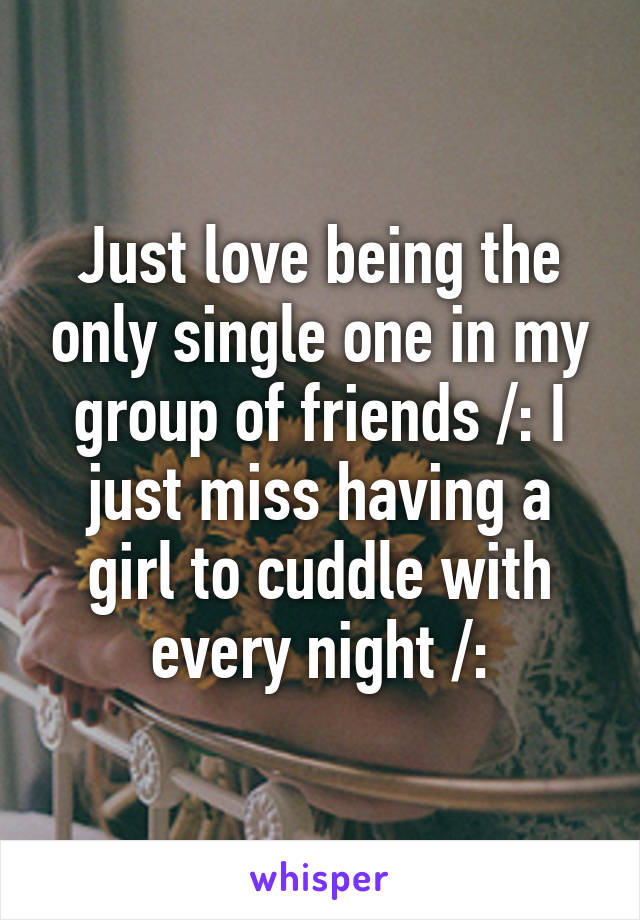 Just love being the only single one in my group of friends /: I just miss having a girl to cuddle with every night /: