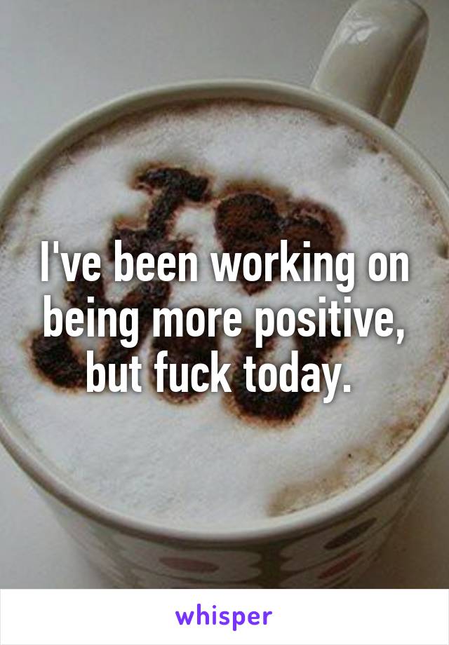 I've been working on being more positive, but fuck today. 