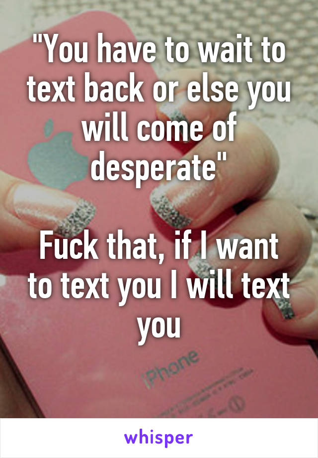 "You have to wait to text back or else you will come of desperate"

Fuck that, if I want to text you I will text you

