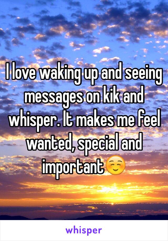 I love waking up and seeing messages on kik and whisper. It makes me feel wanted, special and important☺️