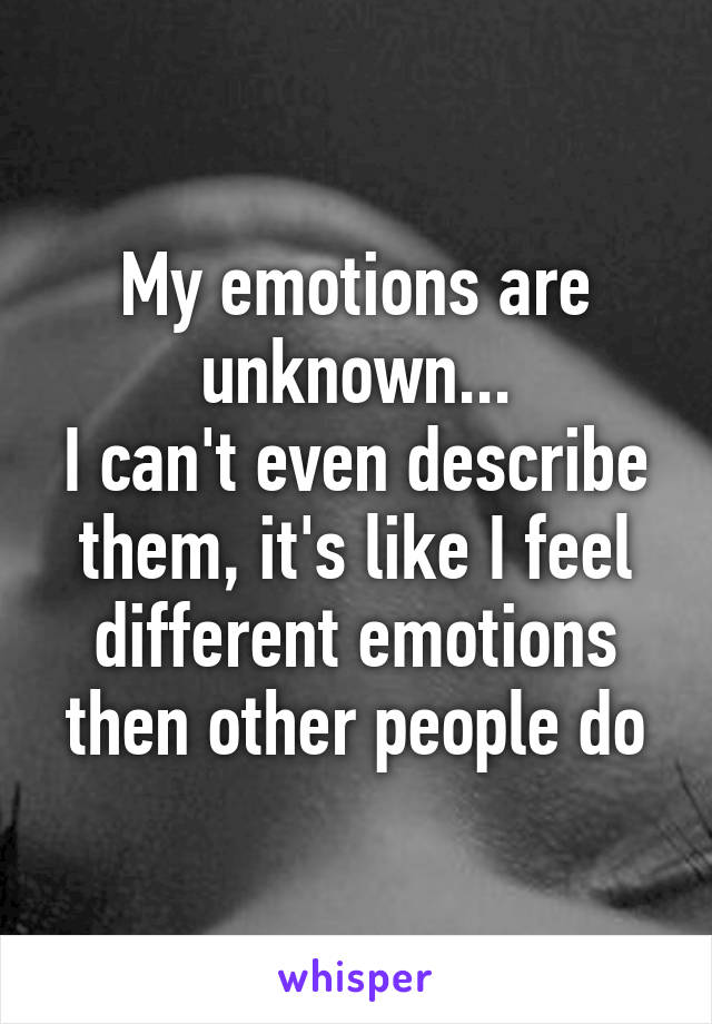 My emotions are unknown...
I can't even describe them, it's like I feel different emotions then other people do