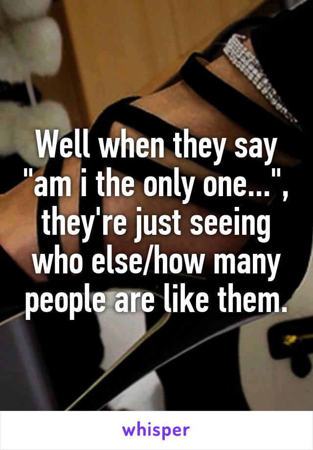 Well when they say "am i the only one...", they're just seeing who else/how many people are like them.