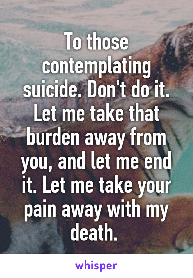 To those contemplating suicide. Don't do it. Let me take that burden away from you, and let me end it. Let me take your pain away with my death. 