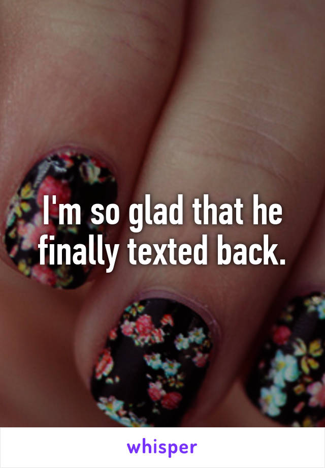 I'm so glad that he finally texted back.