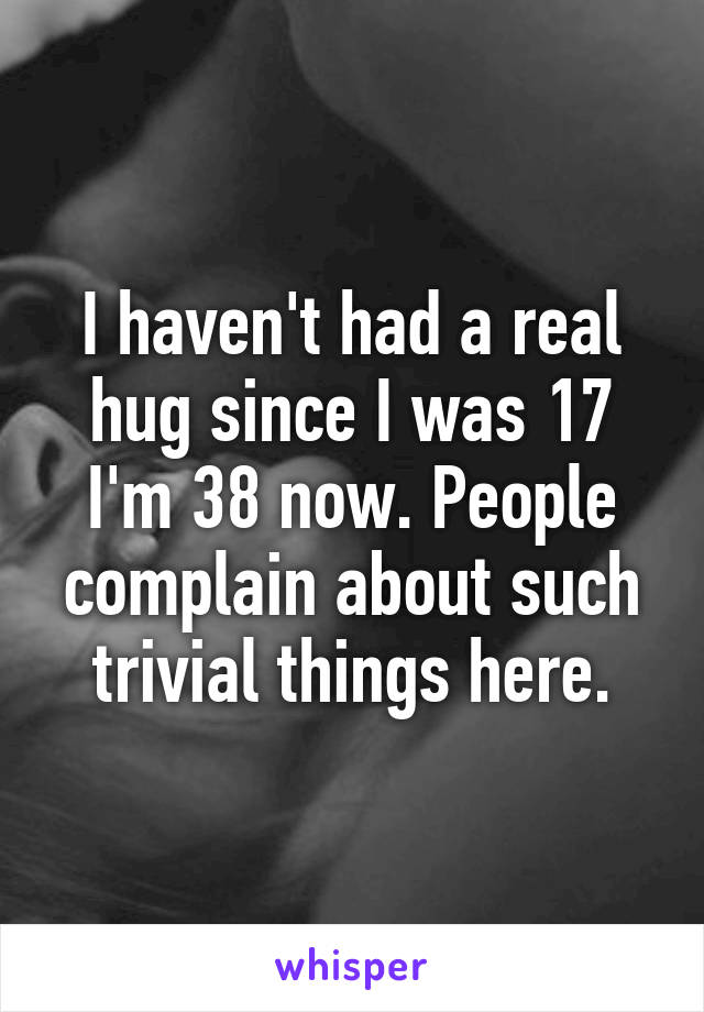 I haven't had a real hug since I was 17 I'm 38 now. People complain about such trivial things here.