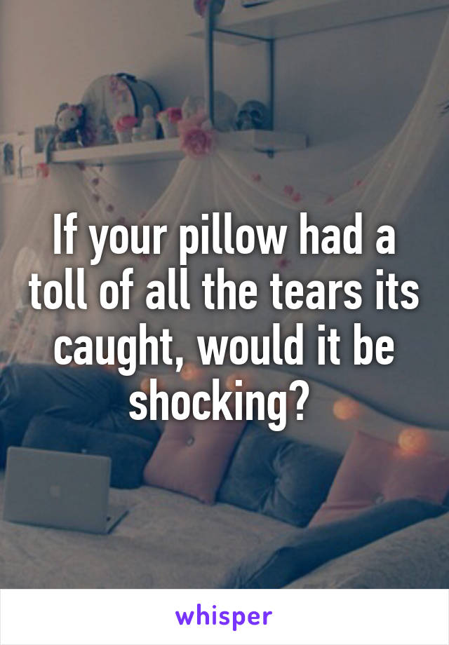 If your pillow had a toll of all the tears its caught, would it be shocking? 