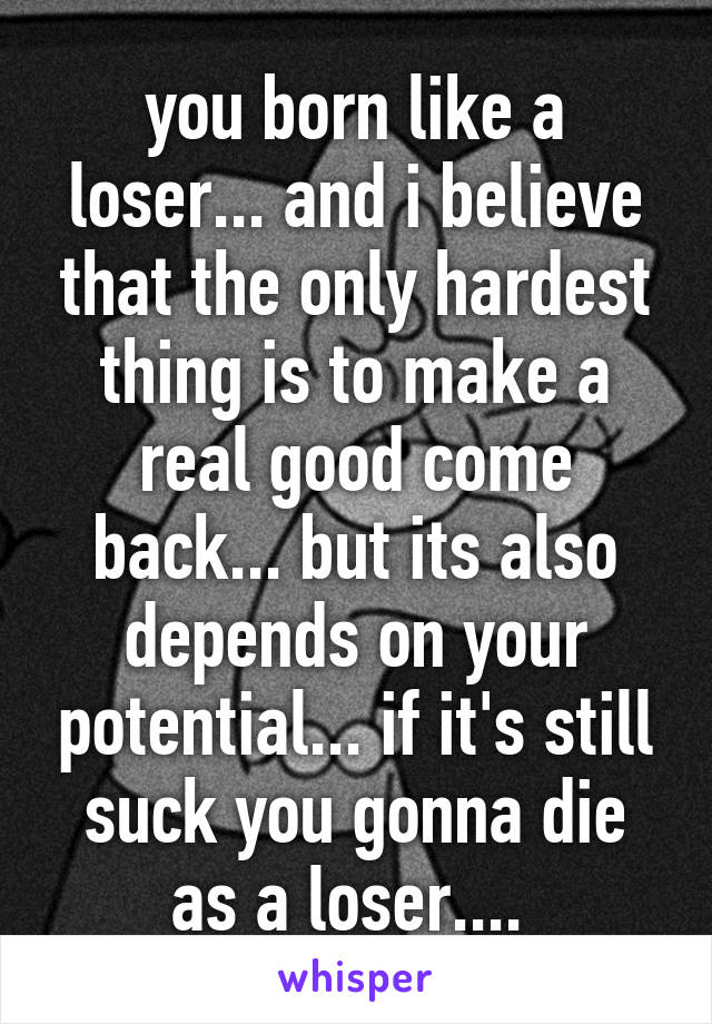 you born like a loser... and i believe that the only hardest thing is to make a real good come back... but its also depends on your potential... if it's still suck you gonna die as a loser.... 