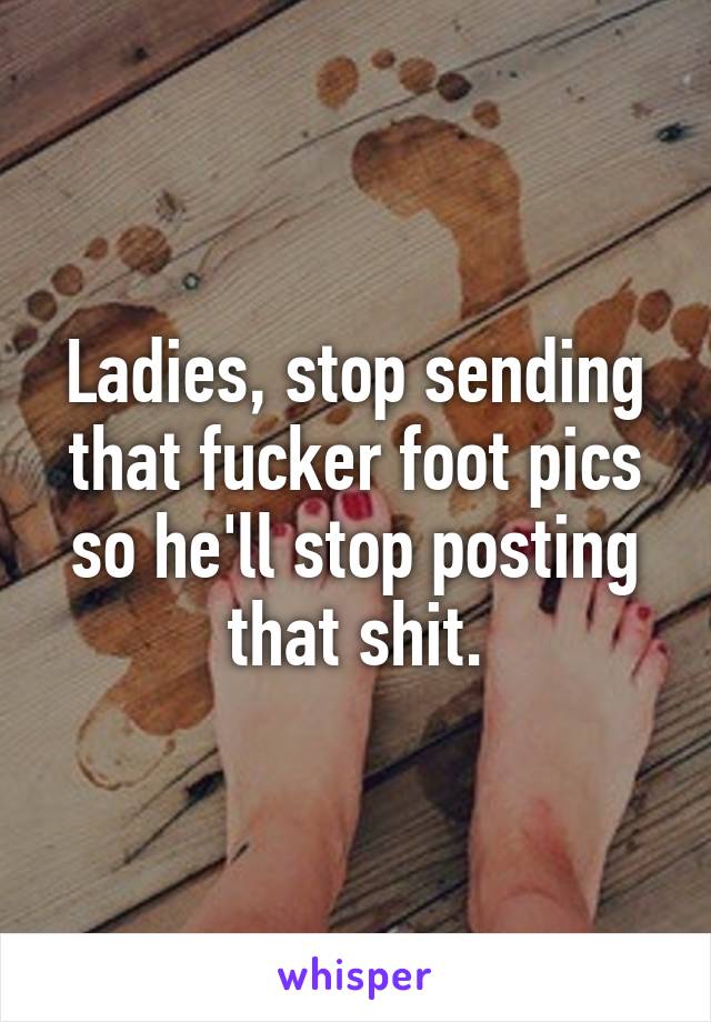 Ladies, stop sending that fucker foot pics so he'll stop posting that shit.