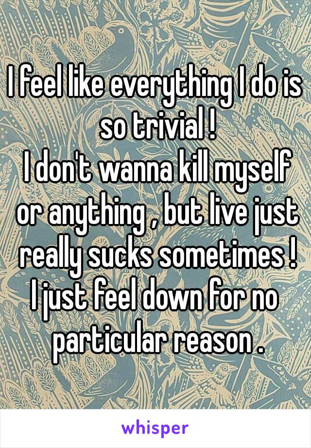 I feel like everything I do is so trivial !
 I don't wanna kill myself or anything , but live just really sucks sometimes !
I just feel down for no particular reason .