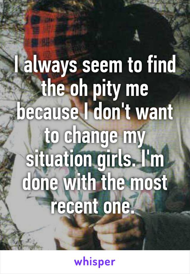 I always seem to find the oh pity me because I don't want to change my situation girls. I'm done with the most recent one. 