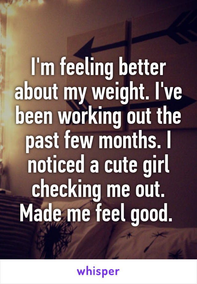 I'm feeling better about my weight. I've been working out the past few months. I noticed a cute girl checking me out. Made me feel good. 