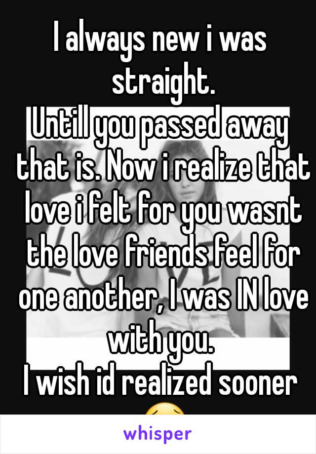 I always new i was straight.
Untill you passed away that is. Now i realize that love i felt for you wasnt the love friends feel for one another, I was IN love with you. 
I wish id realized sooner 😢
