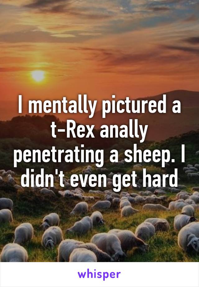 I mentally pictured a t-Rex anally penetrating a sheep. I didn't even get hard