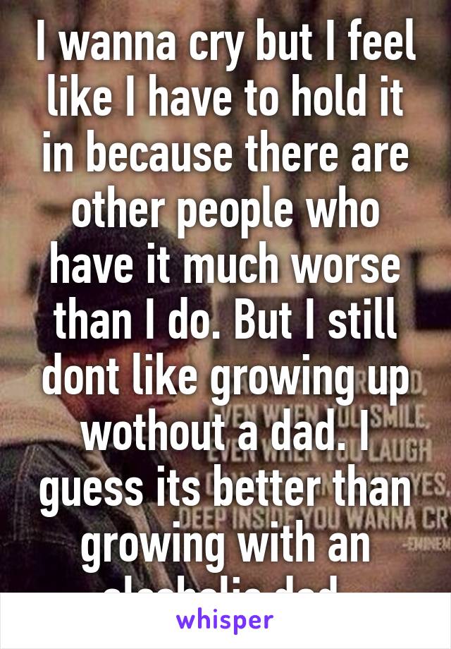 I wanna cry but I feel like I have to hold it in because there are other people who have it much worse than I do. But I still dont like growing up wothout a dad. I guess its better than growing with an alcoholic dad.