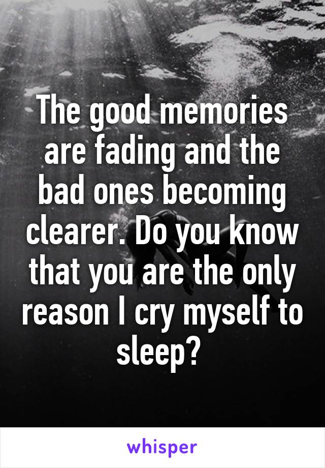 The good memories are fading and the bad ones becoming clearer. Do you know that you are the only reason I cry myself to sleep? 