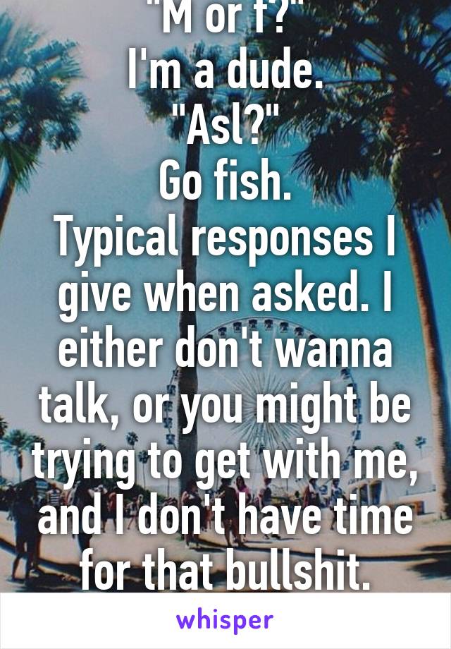 "M or f?"
I'm a dude.
"Asl?"
Go fish.
Typical responses I give when asked. I either don't wanna talk, or you might be trying to get with me, and I don't have time for that bullshit. (Btw, not a dude)