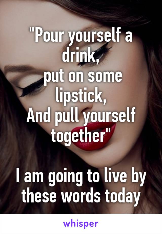 "Pour yourself a drink,
 put on some lipstick,
And pull yourself together"

I am going to live by these words today